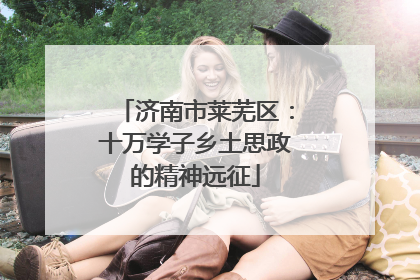 济南市莱芜区：十万学子乡土思政的精神远征