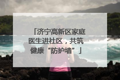 济宁高新区家庭医生进社区，共筑健康“防护墙”