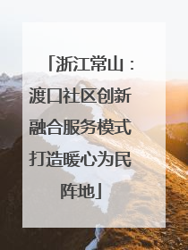 浙江常山：渡口社区创新融合服务模式打造暖心为民阵地