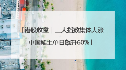 港股收盘｜三大指数集体大涨 中国稀土单日飙升60%