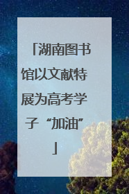 湖南图书馆以文献特展为高考学子“加油”