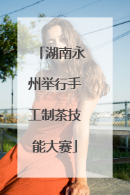 湖南永州举行手工制茶技能大赛