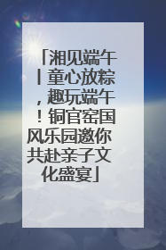 湘见端午丨童心放粽，趣玩端午！铜官窑国风乐园邀你共赴亲子文化盛宴