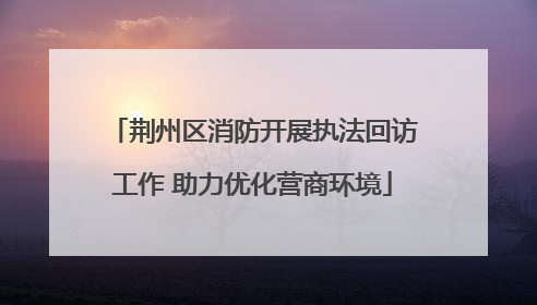 荆州区消防开展执法回访工作 助力优化营商环境