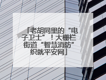 老胡同里的“电子卫士”！大栅栏街道“智慧消防”织就平安网