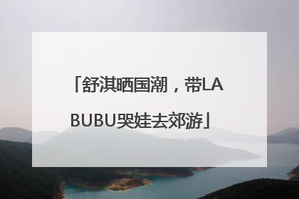 舒淇晒国潮，带LABUBU哭娃去郊游