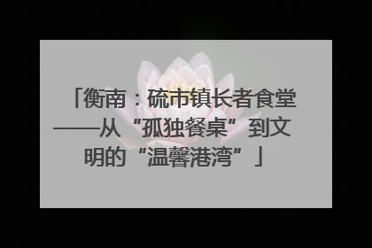 衡南：硫市镇长者食堂——从“孤独餐桌”到文明的“温馨港湾”
