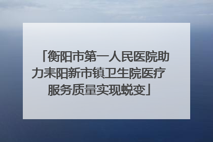 衡阳市第一人民医院助力耒阳新市镇卫生院医疗服务质量实现蜕变