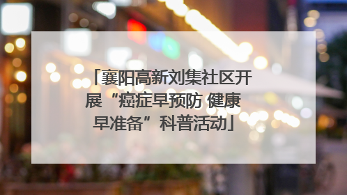 襄阳高新刘集社区开展“癌症早预防 健康早准备”科普活动