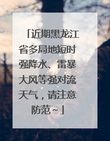 近期黑龙江省多局地短时强降水、雷暴大风等强对流天气，请注意防范～