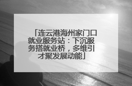 连云港海州家门口就业服务站：下沉服务搭就业桥，多维引才聚发展动能