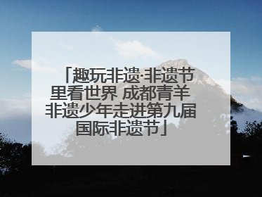 趣玩非遗·非遗节里看世界 成都青羊非遗少年走进第九届国际非遗节