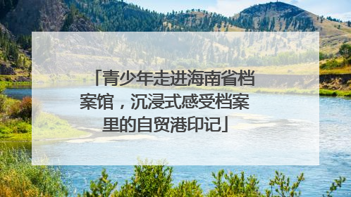 青少年走进海南省档案馆，沉浸式感受档案里的自贸港印记