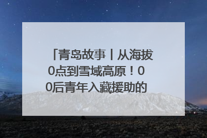 青岛故事丨从海拔0点到雪域高原！00后青年入藏援助的400多个日夜