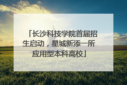 长沙科技学院首届招生启动，星城新添一所应用型本科高校