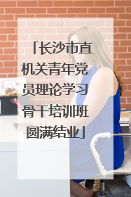 长沙市直机关青年党员理论学习骨干培训班圆满结业