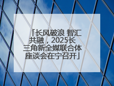 长风破浪 智汇共融，2025长三角新全媒联合体座谈会在宁召开