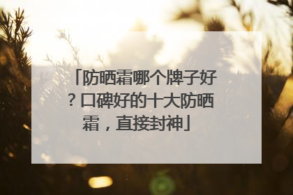防晒霜哪个牌子好？口碑好的十大防晒霜，直接封神