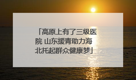 高原上有了三级医院 山东援青助力海北托起群众健康梦