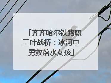 齐齐哈尔铁路职工叶战桥：冰河中勇救落水女孩