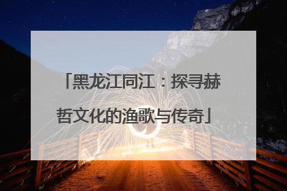 黑龙江同江：探寻赫哲文化的渔歌与传奇