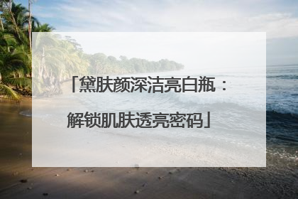 黛肤颜深洁亮白瓶：解锁肌肤透亮密码