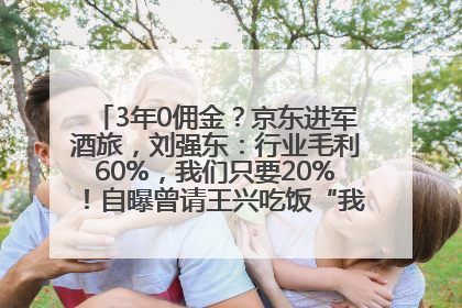3年0佣金？京东进军酒旅，刘强东：行业毛利60%，我们只要20%！自曝曾请王兴吃饭“我要做外卖了”