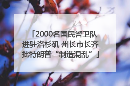 2000名国民警卫队进驻洛杉矶 州长市长齐批特朗普“制造混乱”