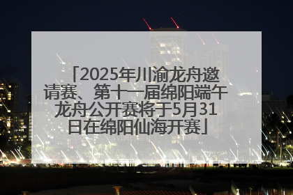2025年川渝龙舟邀请赛、第十一届绵阳端午龙舟公开赛将于5月31日在绵阳仙海开赛
