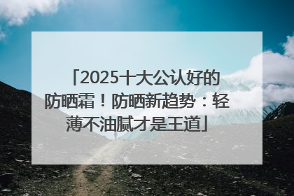 2025十大公认好的防晒霜！防晒新趋势：轻薄不油腻才是王道