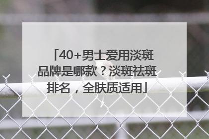 40+男士爱用淡斑品牌是哪款？淡斑祛斑排名，全肤质适用