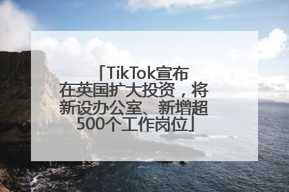 TikTok宣布在英国扩大投资，将新设办公室、新增超500个工作岗位